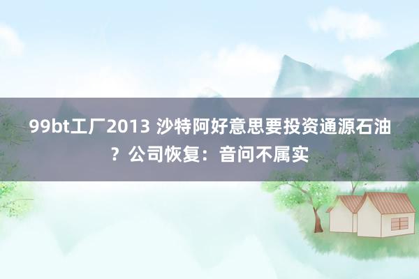 99bt工厂2013 沙特阿好意思要投资通源石油?公司恢复:音问不属实