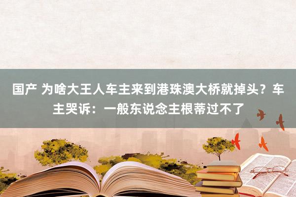 国产 为啥大王人车主来到港珠澳大桥就掉头？车主哭诉：一般东说念主根蒂过不了
