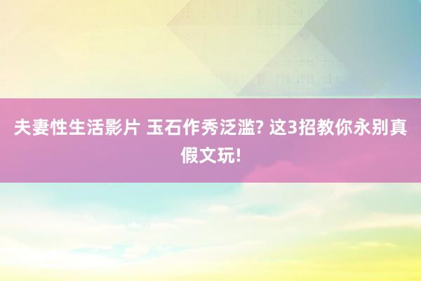 夫妻性生活影片 玉石作秀泛滥? 这3招教你永别真假文玩!