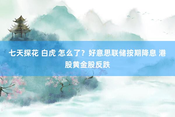 七天探花 白虎 怎么了？好意思联储按期降息 港股黄金股反跌