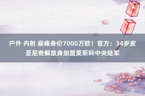 户外 内射 巅峰身价7000万欧!官方:34岁皮亚尼奇解放身加盟莫斯科中央陆军