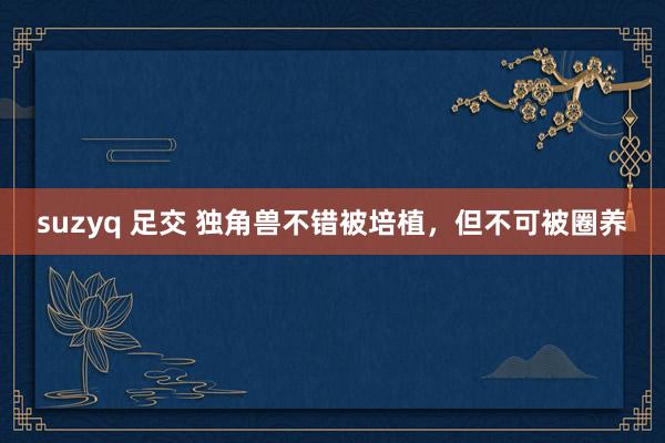 suzyq 足交 独角兽不错被培植，但不可被圈养