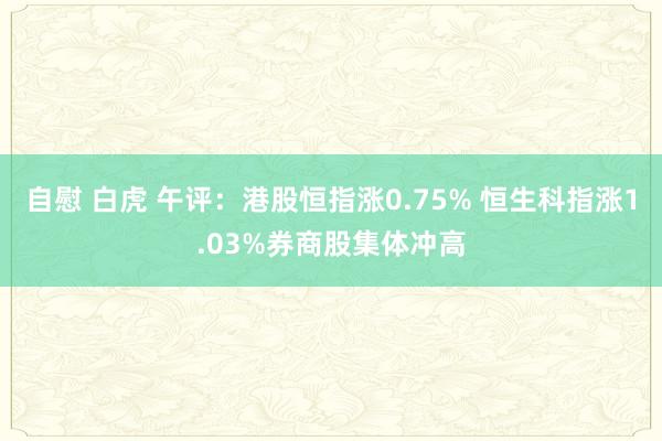 自慰 白虎 午评：港股恒指涨0.75% 恒生科指涨1.03%券商股集体冲高