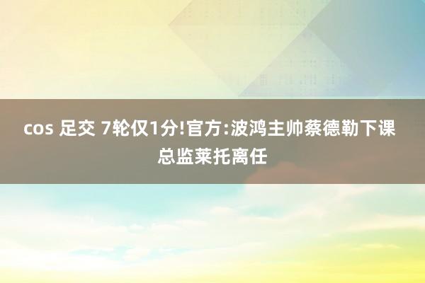 cos 足交 7轮仅1分!官方:波鸿主帅蔡德勒下课 总监莱托离任