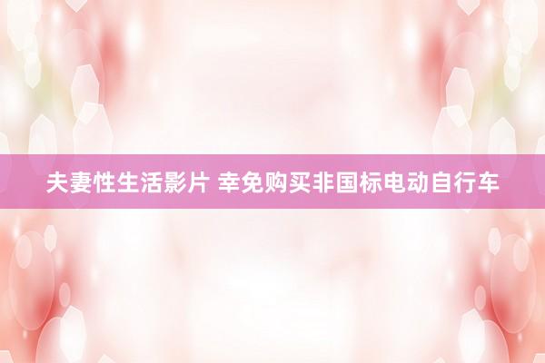 夫妻性生活影片 幸免购买非国标电动自行车