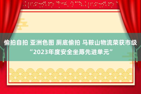 偷拍自拍 亚洲色图 厕底偷拍 马鞍山物流荣获市级“2023年度安全坐蓐先进单元”
