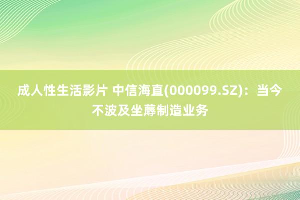 成人性生活影片 中信海直(000099.SZ)：当今不波及坐蓐制造业务