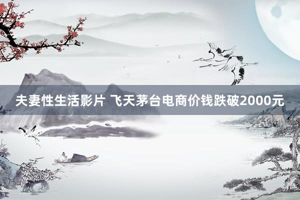 夫妻性生活影片 飞天茅台电商价钱跌破2000元