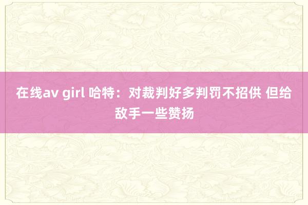 在线av girl 哈特:对裁判好多判罚不招供 但给敌手一些赞扬