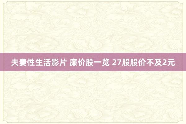 夫妻性生活影片 廉价股一览 27股股价不及2元