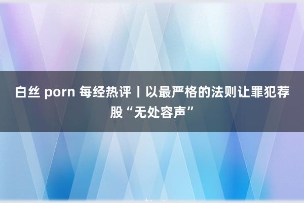 白丝 porn 每经热评丨以最严格的法则让罪犯荐股“无处容声”