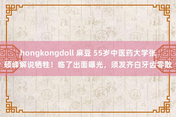 hongkongdoll 麻豆 55岁中医药大学张硕峰解说牺牲！临了出面曝光，须发齐白牙齿零散
