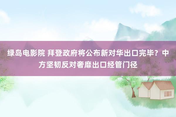 绿岛电影院 拜登政府将公布新对华出口完毕？中方坚韧反对奢靡出口经管门径