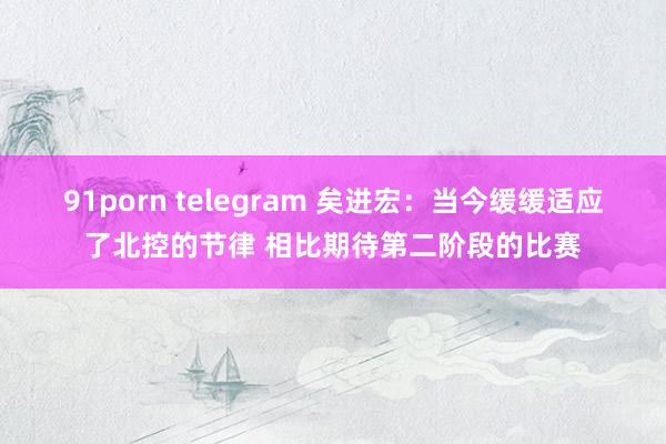 91porn telegram 矣进宏：当今缓缓适应了北控的节律 相比期待第二阶段的比赛