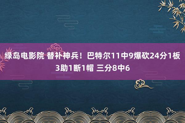 绿岛电影院 替补神兵！巴特尔11中9爆砍24分1板3助1断1帽 三分8中6