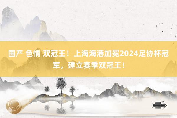 国产 色情 双冠王！上海海港加冕2024足协杯冠军，建立赛季双冠王！