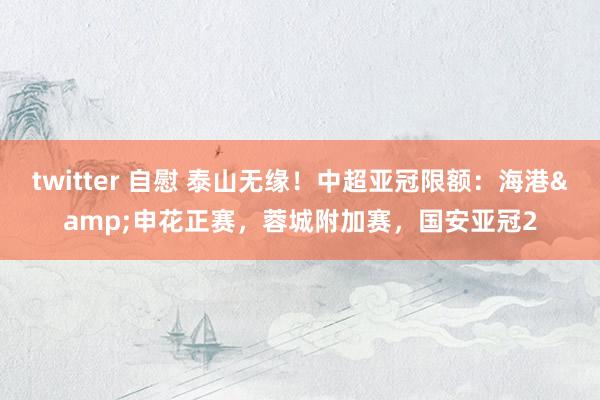 twitter 自慰 泰山无缘！中超亚冠限额：海港&申花正赛，蓉城附加赛，国安亚冠2