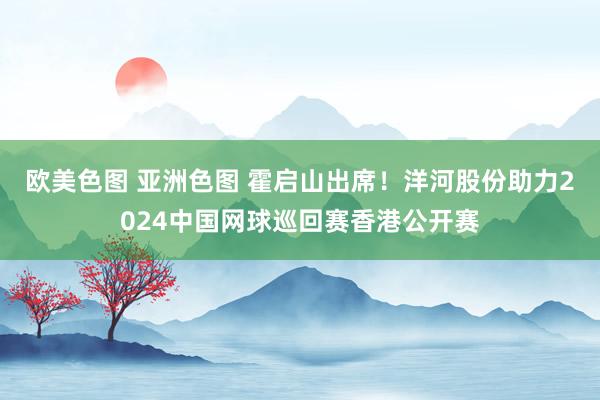 欧美色图 亚洲色图 霍启山出席！洋河股份助力2024中国网球巡回赛香港公开赛