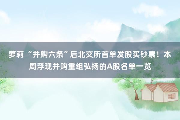 萝莉 “并购六条”后北交所首单发股买钞票！本周浮现并购重组弘扬的A股名单一览