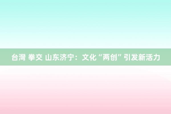 台灣 拳交 山东济宁：文化“两创”引发新活力