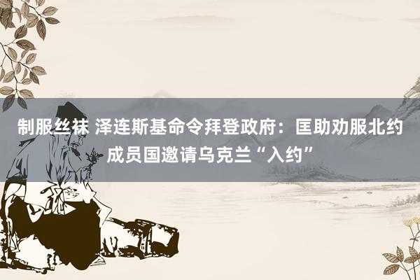 制服丝袜 泽连斯基命令拜登政府：匡助劝服北约成员国邀请乌克兰“入约”
