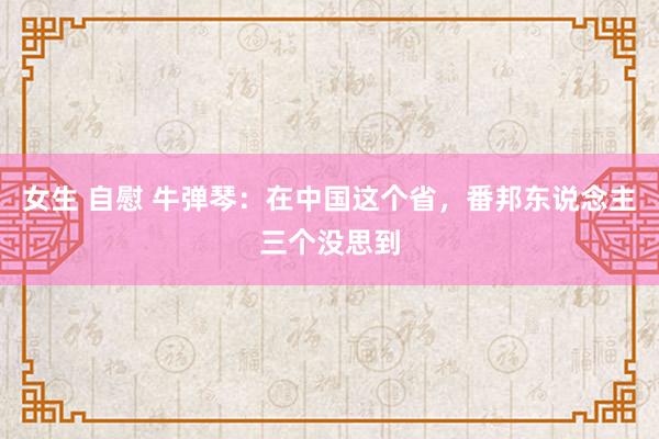女生 自慰 牛弹琴：在中国这个省，番邦东说念主三个没思到