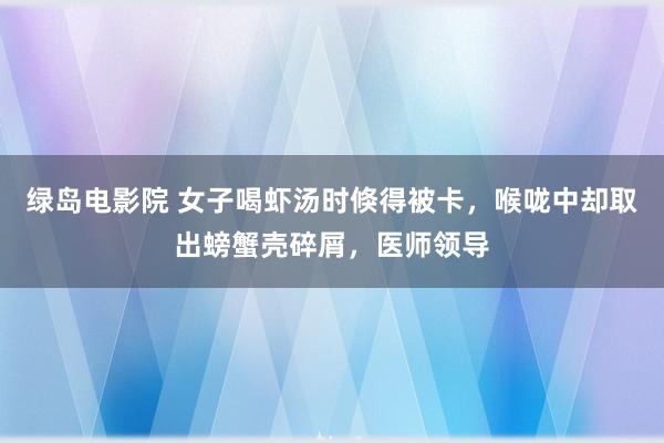 绿岛电影院 女子喝虾汤时倏得被卡，喉咙中却取出螃蟹壳碎屑，医师领导