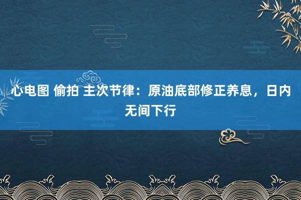 心电图 偷拍 主次节律：原油底部修正养息，日内无间下行