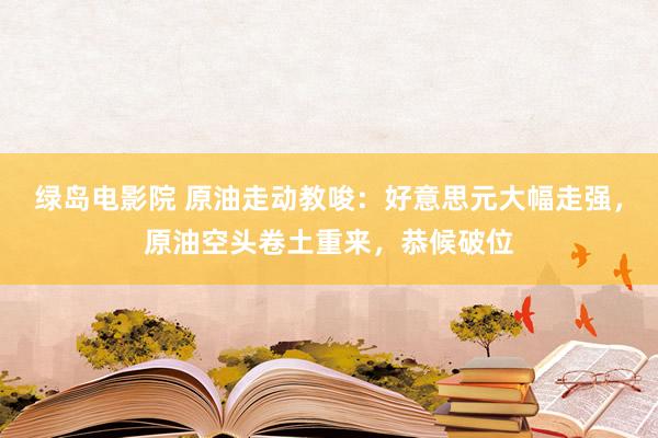 绿岛电影院 原油走动教唆：好意思元大幅走强，原油空头卷土重来，恭候破位