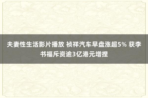 夫妻性生活影片播放 祯祥汽车早盘涨超5% 获李书福斥资逾3亿港元增捏