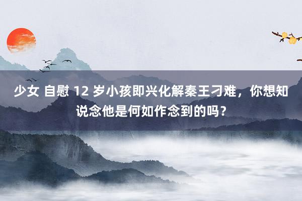 少女 自慰 12 岁小孩即兴化解秦王刁难，你想知说念他是何如作念到的吗？
