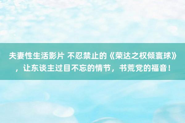 夫妻性生活影片 不忍禁止的《荣达之权倾寰球》，让东谈主过目不忘的情节，书荒党的福音！