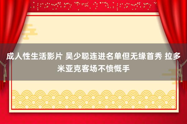 成人性生活影片 吴少聪连进名单但无缘首秀 拉多米亚克客场不愤慨手