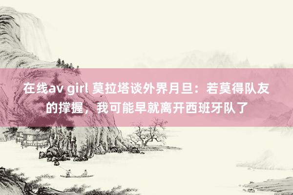 在线av girl 莫拉塔谈外界月旦：若莫得队友的撑握，我可能早就离开西班牙队了