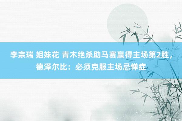 李宗瑞 姐妹花 青木绝杀助马赛赢得主场第2胜，德泽尔比：必须克服主场忌惮症