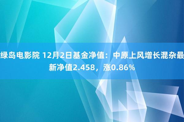 绿岛电影院 12月2日基金净值：中原上风增长混杂最新净值2.458，涨0.86%