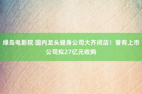 绿岛电影院 国内龙头健身公司大齐闭店！曾有上市公司拟27亿元收购