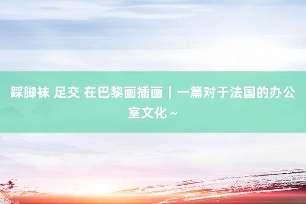 踩脚袜 足交 在巴黎画插画｜一篇对于法国的办公室文化～