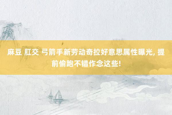 麻豆 肛交 弓箭手新劳动奇拉好意思属性曝光， 提前偷跑不错作念这些!