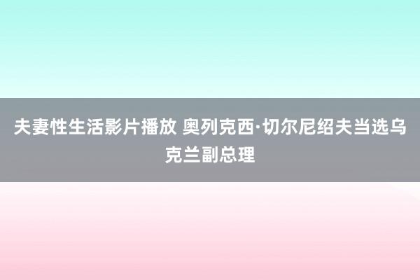 夫妻性生活影片播放 奥列克西·切尔尼绍夫当选乌克兰副总理