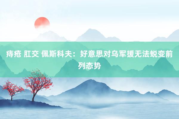 痔疮 肛交 佩斯科夫：好意思对乌军援无法蜕变前列态势
