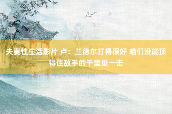 夫妻性生活影片 卢：兰德尔打得很好 咱们没能顶得住敌手的千里重一击