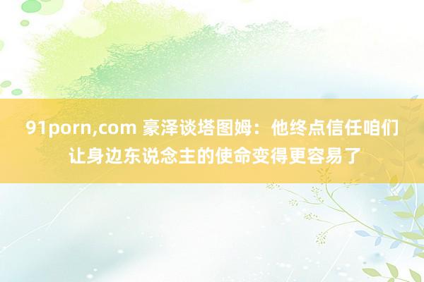 91porn，com 豪泽谈塔图姆：他终点信任咱们 让身边东说念主的使命变得更容易了