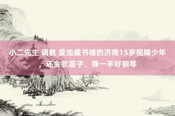 小二先生 调教 爱泡藏书楼的济南15岁视障少年，还会吹笛子、弹一手好钢琴