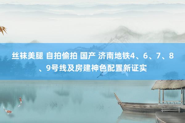 丝袜美腿 自拍偷拍 国产 济南地铁4、6、7、8、9号线及房建神色配置新证实