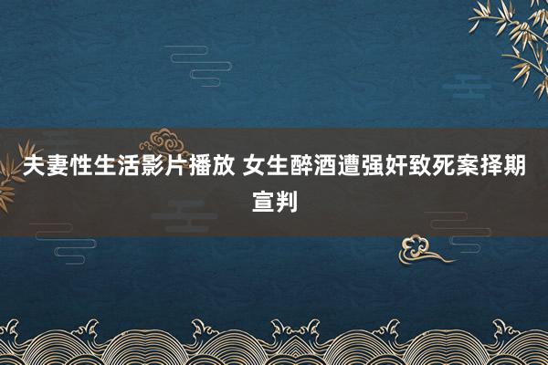 夫妻性生活影片播放 女生醉酒遭强奸致死案择期宣判