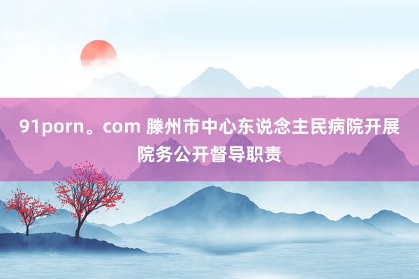 91porn。com 滕州市中心东说念主民病院开展院务公开督导职责