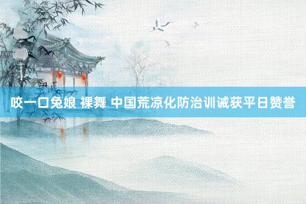 咬一口兔娘 裸舞 中国荒凉化防治训诫获平日赞誉