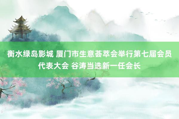 衡水绿岛影城 厦门市生意荟萃会举行第七届会员代表大会 谷涛当选新一任会长