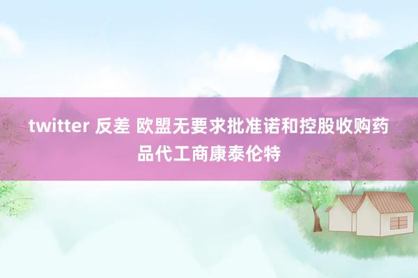 twitter 反差 欧盟无要求批准诺和控股收购药品代工商康泰伦特